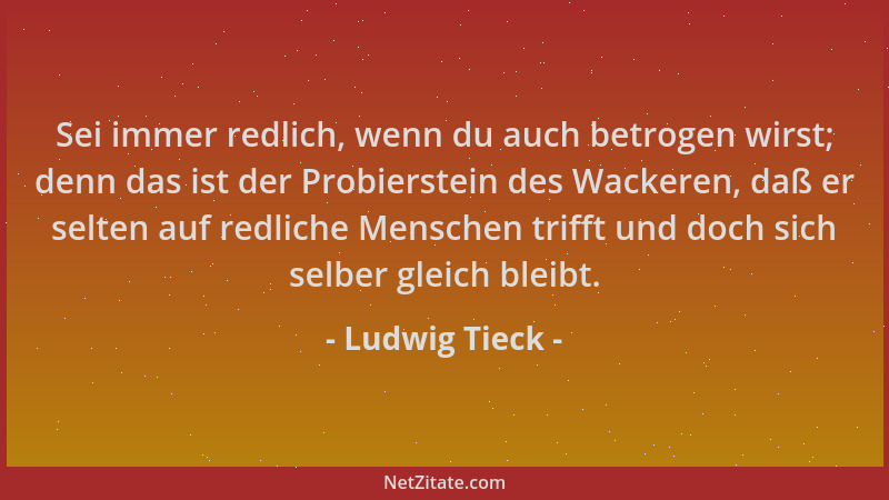 Ludwig Tieck - Sei immer redlich, wenn du auch betrogen wirst; denn das ist der Probierstein des Wackeren, daß er selten au...