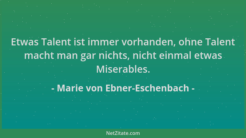 Marie von Ebner-Eschenbach - Etwas Talent ist immer vorhanden, ohne Talent macht man gar nichts, nicht einmal etwas Miserab...