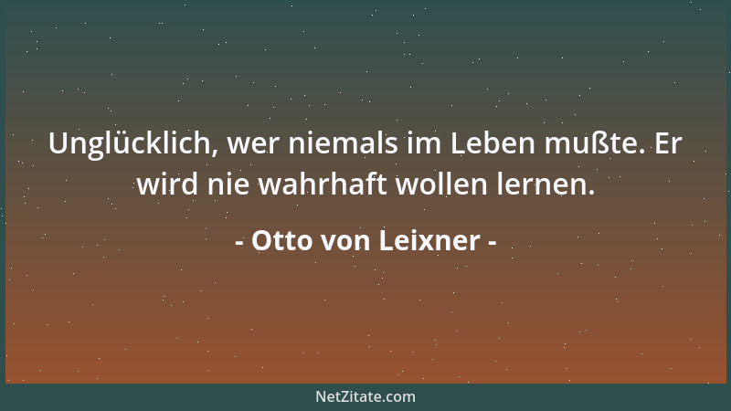 Otto von Leixner - Unglücklich, wer niemals im Leben mußte. Er wird nie wahrhaft wollen lernen....