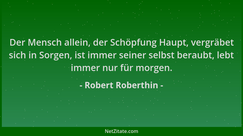Robert Roberthin - Der Mensch allein, der Schöpfung Haupt, vergräbet sich in Sorgen, ist immer seiner selbst beraubt, lebt...
