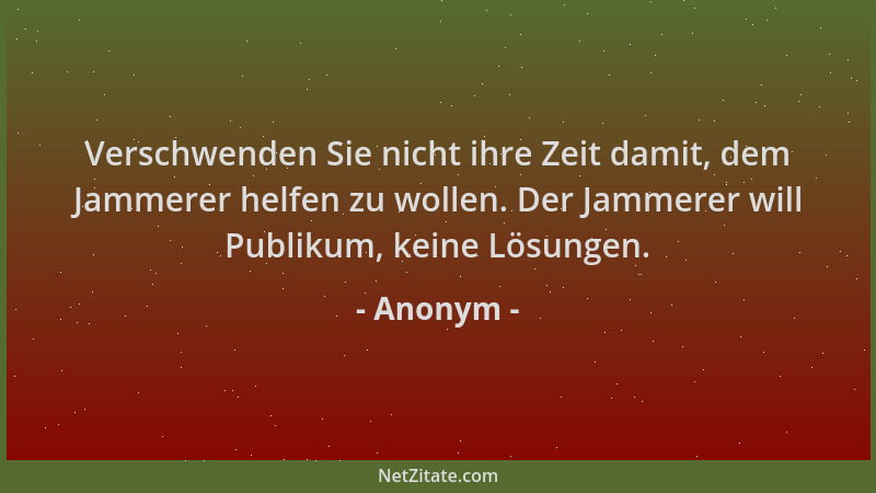 Anonym - Verschwenden Sie nicht ihre Zeit damit, dem Jammerer helfen zu wollen. Der Jammerer will Publikum, keine Lösungen....