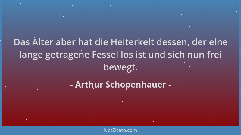 Arthur Schopenhauer - Das Alter aber hat die Heiterkeit dessen, der eine lange getragene Fessel los ist und sich nun frei b...