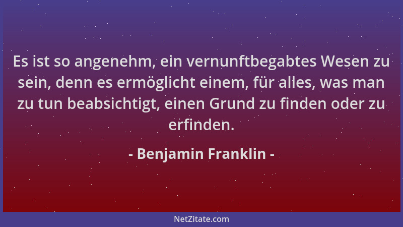 Benjamin Franklin - Es ist so angenehm, ein vernunftbegabtes Wesen zu sein, denn es ermöglicht einem, für alles, was man zu...