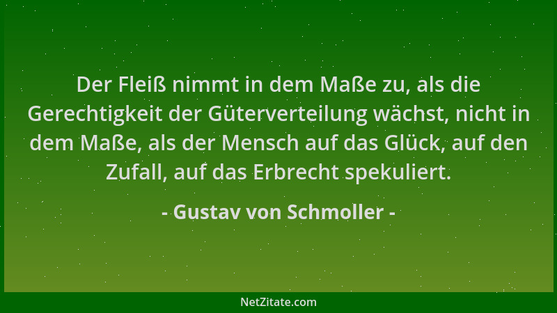 Gustav von Schmoller - Der Fleiß nimmt in dem Maße zu, als die Gerechtigkeit der Güterverteilung wächst, nicht in dem Maße,...
