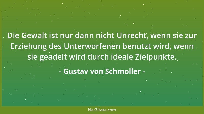 Gustav von Schmoller - Die Gewalt ist nur dann nicht Unrecht, wenn sie zur Erziehung des Unterworfenen benutzt wird, wenn s...