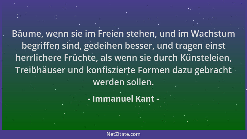 Immanuel Kant - Bäume, wenn sie im Freien stehen, und im Wachstum begriffen sind, gedeihen besser, und tragen einst herrlic...