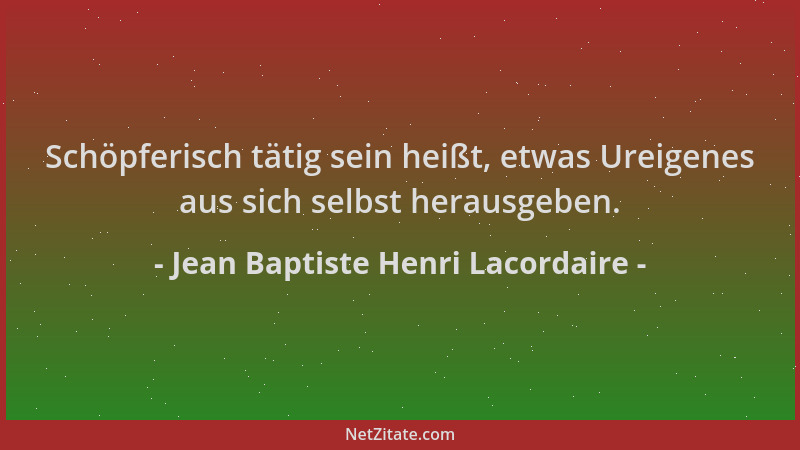 Jean Baptiste Henri Lacordaire - Schöpferisch tätig sein heißt, etwas Ureigenes aus sich selbst herausgeben....