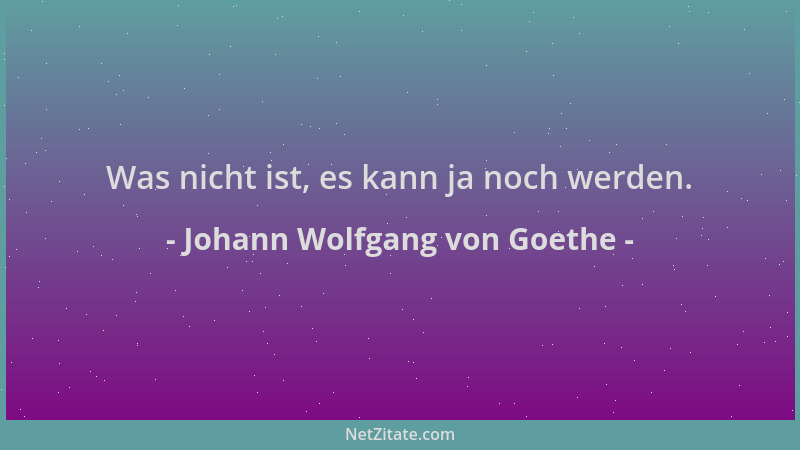 Johann Wolfgang von Goethe - Was nicht ist, es kann ja noch werden....