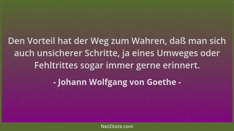 Johann Wolfgang von Goethe - Den Vorteil hat der Weg zum Wahren, daß man sich auch unsicherer Schritte, ja eines Umweges od...