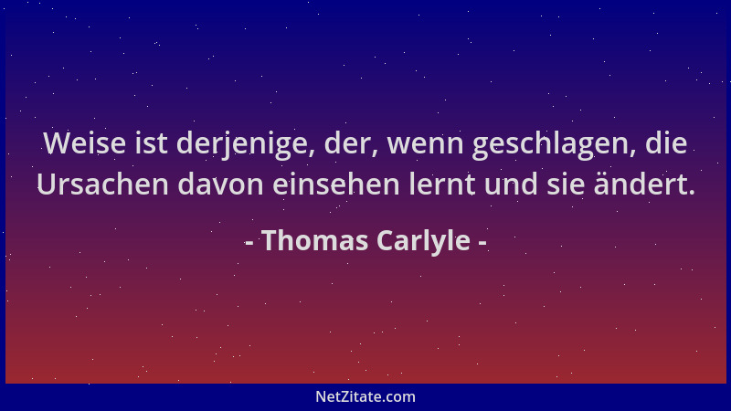 Thomas Carlyle - Weise ist derjenige, der, wenn geschlagen, die Ursachen davon einsehen lernt und sie ändert....