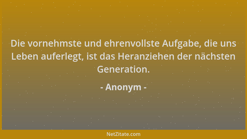 Anonym - Die vornehmste und ehrenvollste Aufgabe, die uns Leben auferlegt, ist das Heranziehen der nächsten Generation....