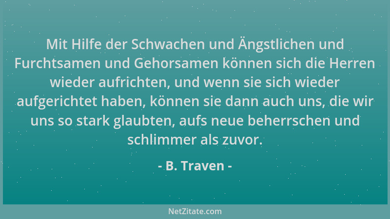 B. Traven - Mit Hilfe der Schwachen und Ängstlichen und Furchtsamen und Gehorsamen können sich die Herren wieder aufrichten...