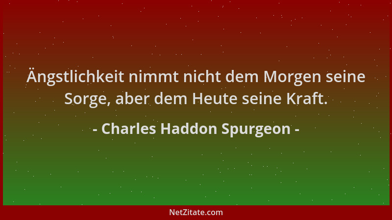 Charles Haddon Spurgeon - Ängstlichkeit nimmt nicht dem Morgen seine Sorge, aber dem Heute seine Kraft....
