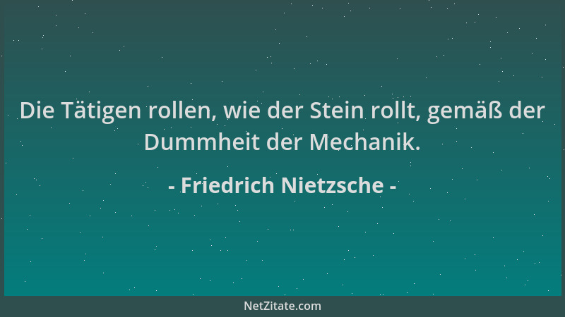 Friedrich Nietzsche - Die Tätigen rollen, wie der Stein rollt, gemäß der Dummheit der Mechanik....