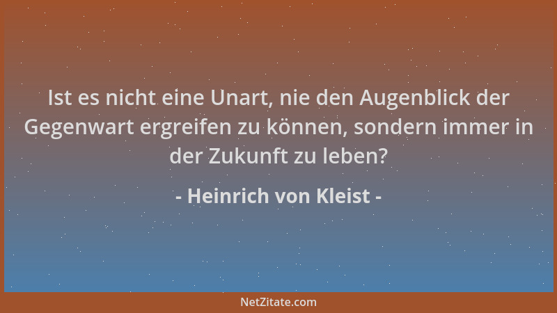 Heinrich von Kleist - Ist es nicht eine Unart, nie den Augenblick der Gegenwart ergreifen zu können, sondern immer in der Z...