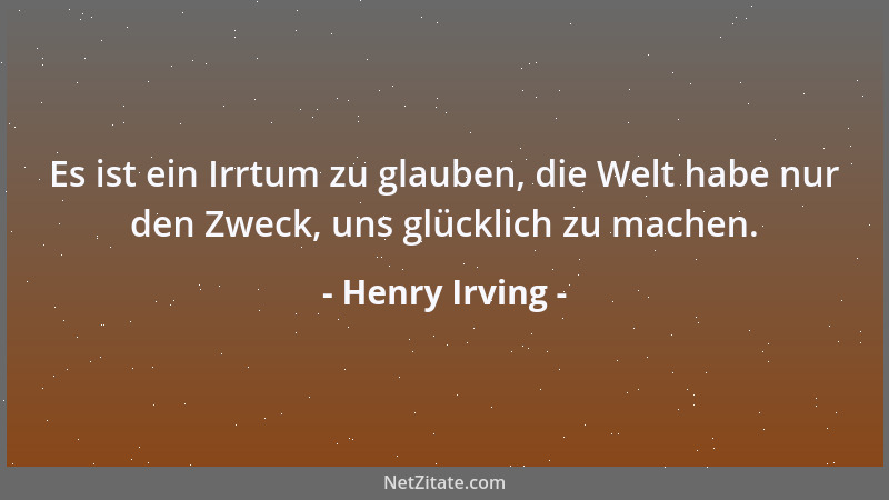 Henry Irving - Es ist ein Irrtum zu glauben, die Welt habe nur den Zweck, uns glücklich zu machen....