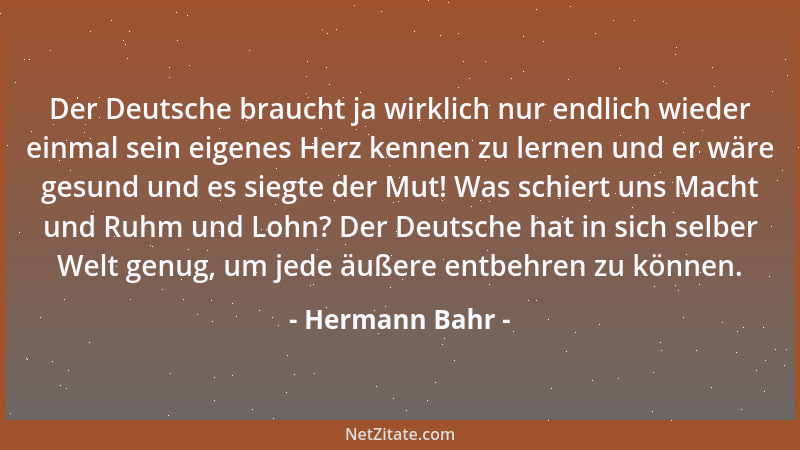 Hermann Bahr - Der Deutsche braucht ja wirklich nur endlich wieder einmal sein eigenes Herz kennen zu lernen und er wäre ge...