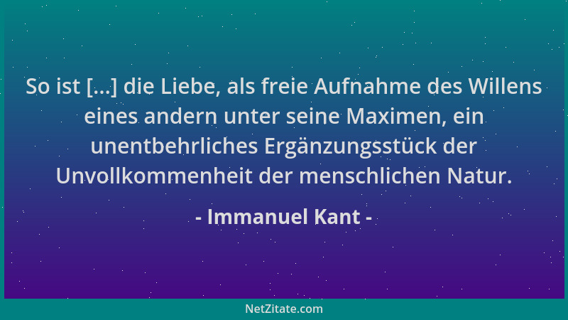 Immanuel Kant - So ist [...] die Liebe, als freie Aufnahme des Willens eines andern unter seine Maximen, ein unentbehrliche...