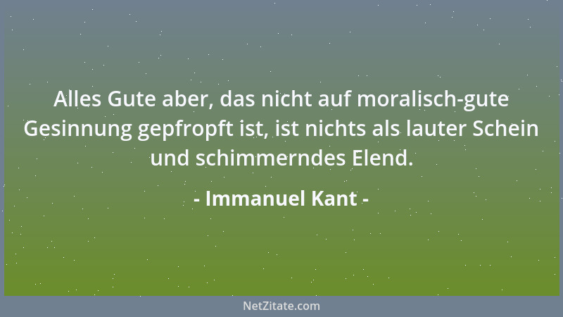 Immanuel Kant - Alles Gute aber, das nicht auf moralisch-gute Gesinnung gepfropft ist, ist nichts als lauter Schein und sch...