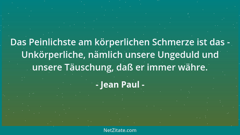 Jean Paul - Das Peinlichste am körperlichen Schmerze ist das - Unkörperliche, nämlich unsere Ungeduld und unsere Täuschung,...