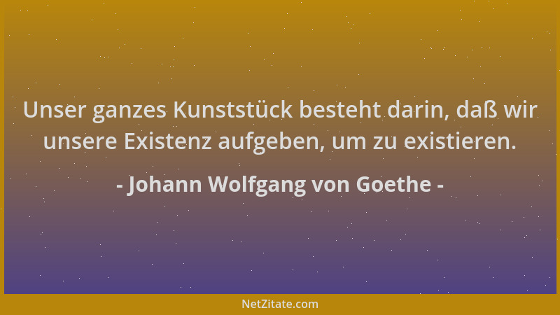 Johann Wolfgang von Goethe - Unser ganzes Kunststück besteht darin, daß wir unsere Existenz aufgeben, um zu existieren....