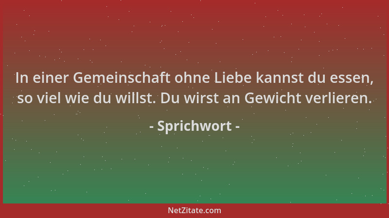 Sprichwort - In einer Gemeinschaft ohne Liebe kannst du essen, so viel wie du willst. Du wirst an Gewicht verlieren....