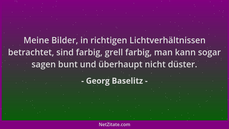 Georg Baselitz - Meine Bilder, in richtigen Lichtverhältnissen betrachtet, sind farbig, grell farbig, man kann sogar sagen...