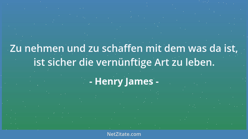 Henry James - Zu nehmen und zu schaffen mit dem was da ist, ist sicher die vernünftige Art zu leben....