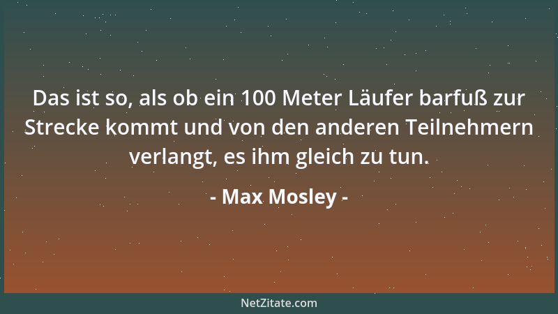Max Mosley - Das ist so, als ob ein 100 Meter Läufer barfuß zur Strecke kommt und von den anderen Teilnehmern verlangt, es...