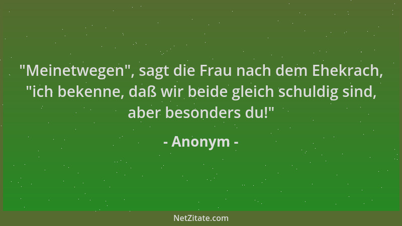 Anonym -  "Meinetwegen ", sagt die Frau nach dem Ehekrach,  "ich bekenne, daß wir beide gleich schuldig sind, aber besonders d...