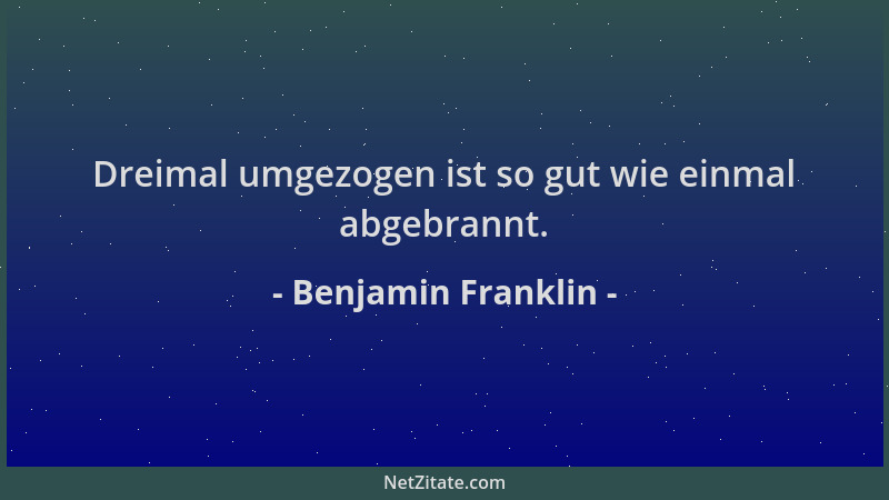 Benjamin Franklin - Dreimal umgezogen ist so gut wie einmal abgebrannt....