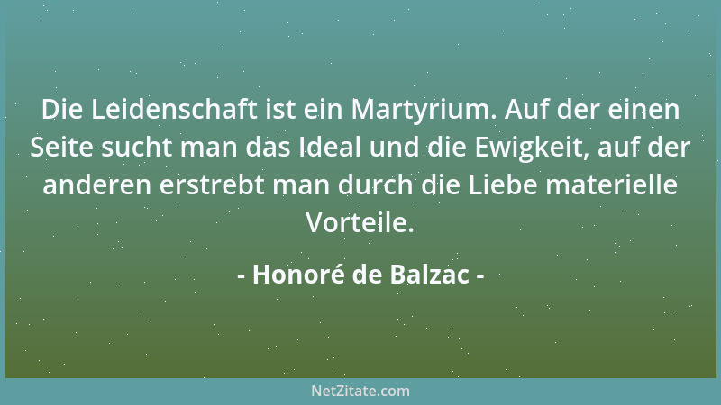 Honoré de Balzac - Die Leidenschaft ist ein Martyrium. Auf der einen Seite sucht man das Ideal und die Ewigkeit, auf der an...
