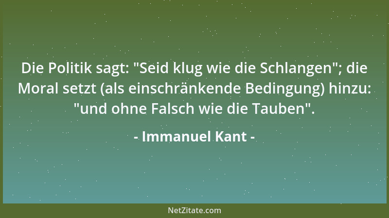 Immanuel Kant - Die Politik sagt:  "Seid klug wie die Schlangen "; die Moral setzt (als einschränkende Bedingung) hinzu:  "und...
