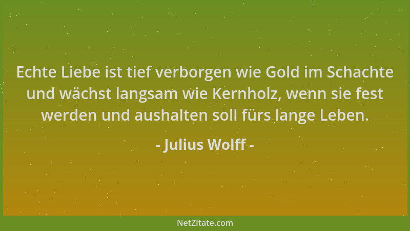 Julius Wolff - Echte Liebe ist tief verborgen wie Gold im Schachte und wächst langsam wie Kernholz, wenn sie fest werden un...