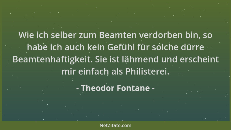 Theodor Fontane - Wie ich selber zum Beamten verdorben bin, so habe ich auch kein Gefühl für solche dürre Beamtenhaftigkeit...