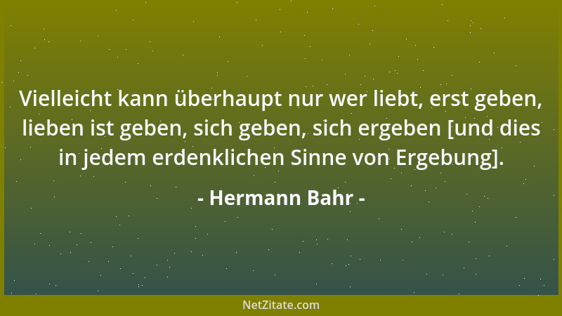 Hermann Bahr - Vielleicht kann überhaupt nur wer liebt, erst geben, lieben ist geben, sich geben, sich ergeben [und dies in...