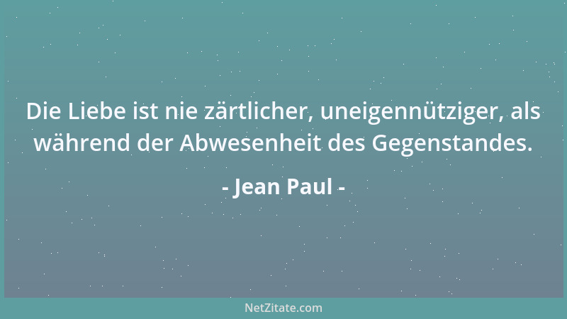 Jean Paul - Die Liebe ist nie zärtlicher, uneigennütziger, als während der Abwesenheit des Gegenstandes....