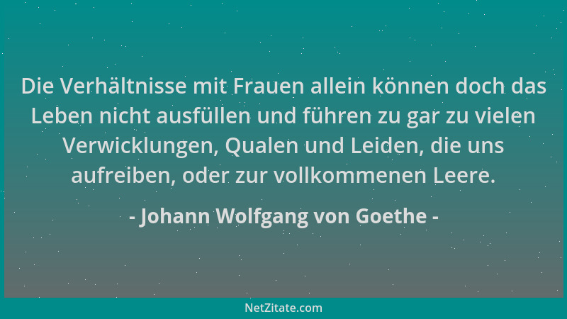 Johann Wolfgang von Goethe - Die Verhältnisse mit Frauen allein können doch das Leben nicht ausfüllen und führen zu gar zu...
