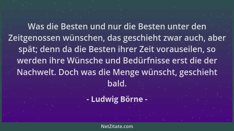 Ludwig Börne - Was die Besten und nur die Besten unter den Zeitgenossen wünschen, das geschieht zwar auch, aber spät; denn...