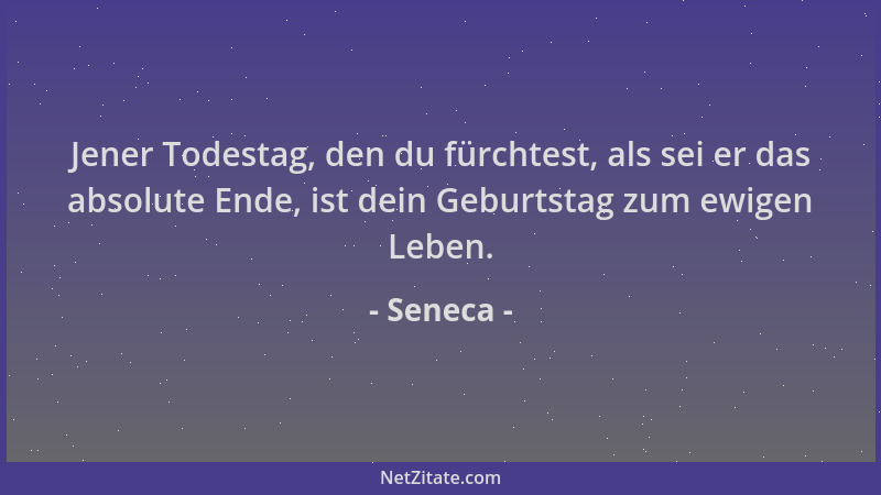 Seneca - Jener Todestag, den du fürchtest, als sei er das absolute Ende, ist dein Geburtstag zum ewigen Leben....