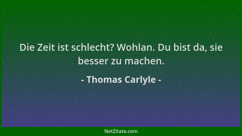 Thomas Carlyle - Die Zeit ist schlecht? Wohlan. Du bist da, sie besser zu machen....