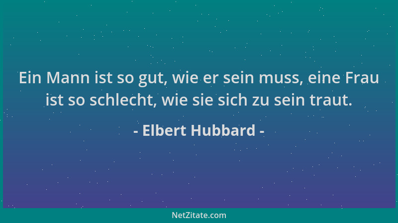 Elbert Hubbard - Ein Mann ist so gut, wie er sein muss, eine Frau ist so schlecht, wie sie sich zu sein traut....