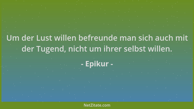 Epikur - Um der Lust willen befreunde man sich auch mit der Tugend, nicht um ihrer selbst willen....