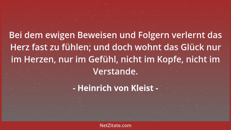 Heinrich von Kleist - Bei dem ewigen Beweisen und Folgern verlernt das Herz fast zu fühlen; und doch wohnt das Glück nur im...