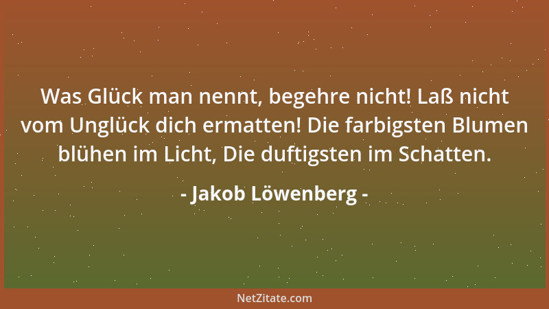 Jakob Löwenberg - Was Glück man nennt, begehre nicht! Laß nicht vom Unglück dich ermatten! Die farbigsten Blumen blühen im...