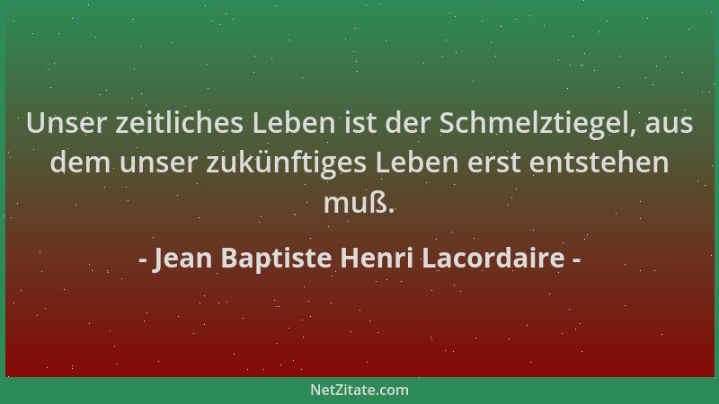 Jean Baptiste Henri Lacordaire - Unser zeitliches Leben ist der Schmelztiegel, aus dem unser zukünftiges Leben erst entsteh...