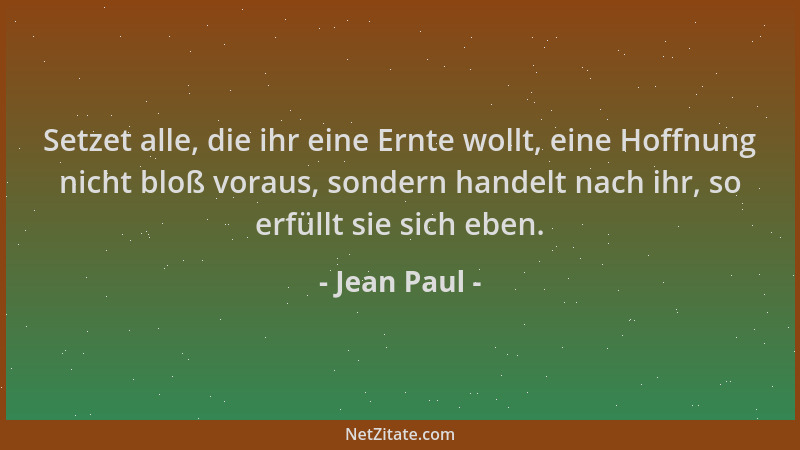 Jean Paul - Setzet alle, die ihr eine Ernte wollt, eine Hoffnung nicht bloß voraus, sondern handelt nach ihr, so erfüllt si...