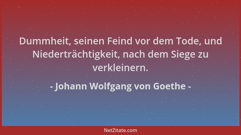 Johann Wolfgang von Goethe - Dummheit, seinen Feind vor dem Tode, und Niederträchtigkeit, nach dem Siege zu verkleinern....