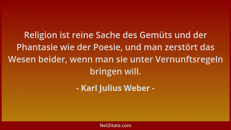 Karl Julius Weber - Religion ist reine Sache des Gemüts und der Phantasie wie der Poesie, und man zerstört das Wesen beider...