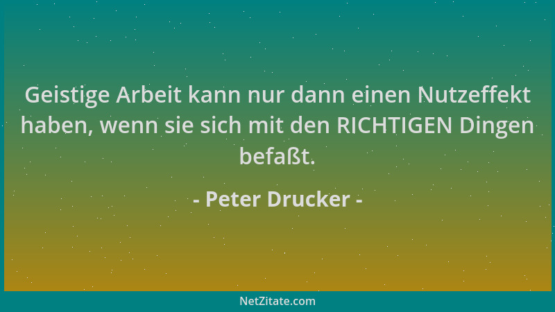 Peter Drucker - Geistige Arbeit kann nur dann einen Nutzeffekt haben, wenn sie sich mit den RICHTIGEN Dingen befaßt....